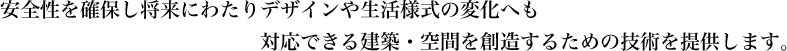 安全性を確保し将来にわたりデザインや生活様式の変化へも対応できる建築・空間を創造するための技術を提供します。